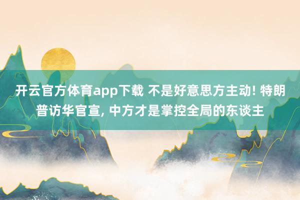 开云官方体育app下载 不是好意思方主动! 特朗普访华官宣, 中方才是掌控全局的东谈主