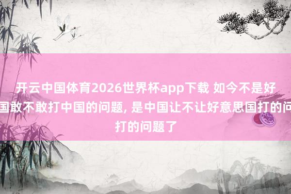 开云中国体育2026世界杯app下载 如今不是好意思国敢不敢打中国的问题, 是中国让不让好意思国打的问题了