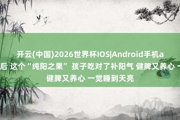 开云(中国)2026世界杯IOS|Android手机app下载 入夏后 这个“纯阳之果” 孩子吃对了补阳气 健脾又养心 一觉睡到天亮