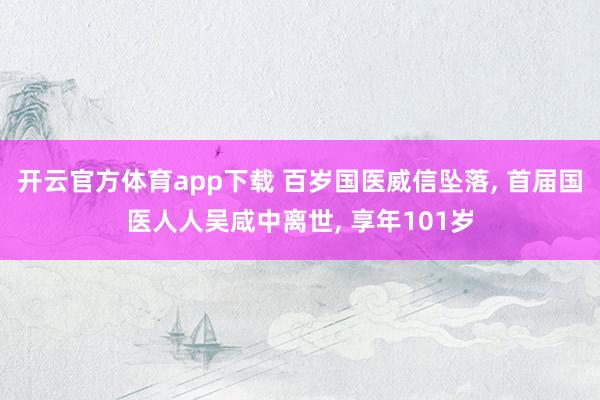 开云官方体育app下载 百岁国医威信坠落， 首届国医人人吴咸中离世， 享年101岁