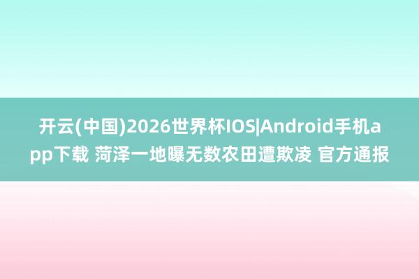 开云(中国)2026世界杯IOS|Android手机app下载 菏泽一地曝无数农田遭欺凌 官方通报