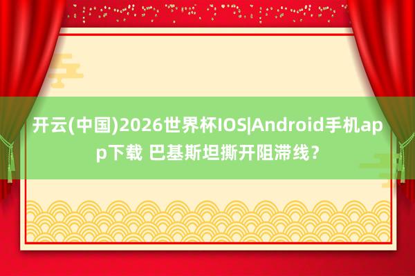 开云(中国)2026世界杯IOS|Android手机app下载 巴基斯坦撕开阻滞线？