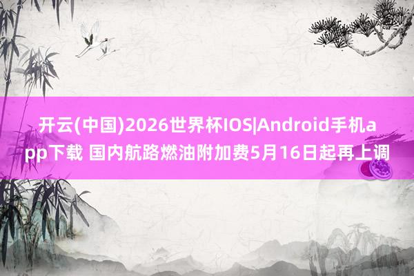 开云(中国)2026世界杯IOS|Android手机app下载 国内航路燃油附加费5月16日起再上调