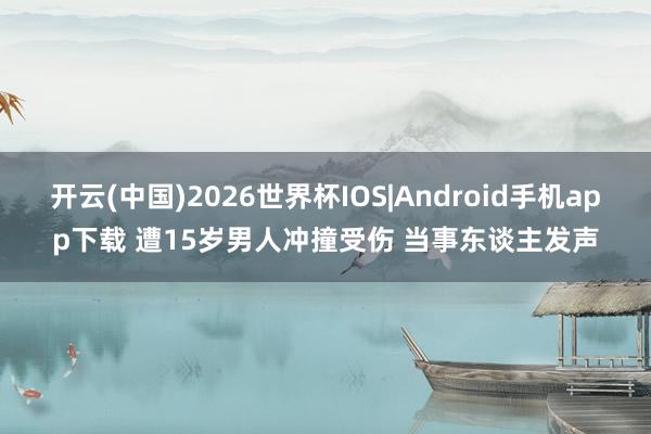 开云(中国)2026世界杯IOS|Android手机app下载 遭15岁男人冲撞受伤 当事东谈主发声