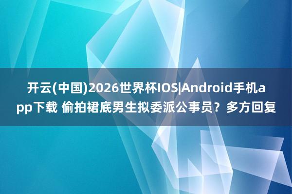 开云(中国)2026世界杯IOS|Android手机app下载 偷拍裙底男生拟委派公事员?多方回复