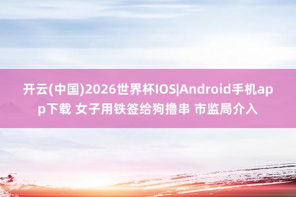 开云(中国)2026世界杯IOS|Android手机app下载 女子用铁签给狗撸串 市监局介入