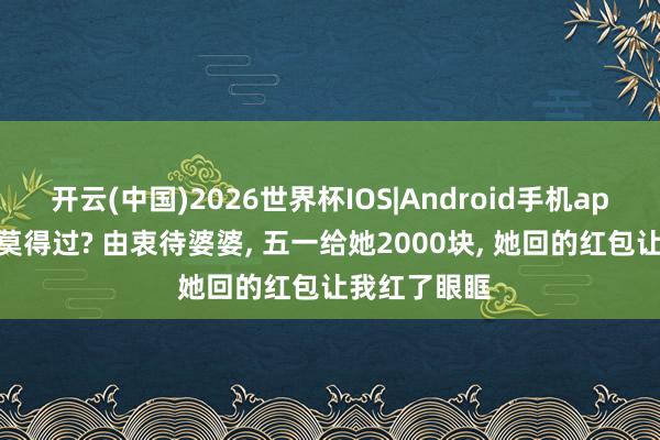 开云(中国)2026世界杯IOS|Android手机app下载 你有莫得过? 由衷待婆婆， 五一给她2000块， 她回的红包让我红了眼眶