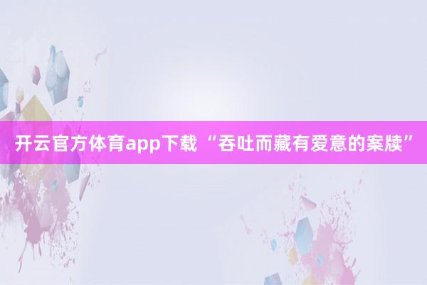 开云官方体育app下载 “吞吐而藏有爱意的案牍”