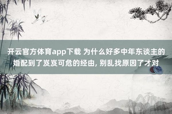 开云官方体育app下载 为什么好多中年东谈主的婚配到了岌岌可危的经由, 别乱找原因了才对