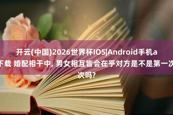 开云(中国)2026世界杯IOS|Android手机app下载 婚配相干中, 男女相互皆会在乎对方是不是第一次吗?
