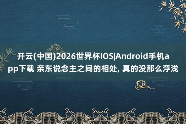 开云(中国)2026世界杯IOS|Android手机app下载 亲东说念主之间的相处, 真的没那么浮浅