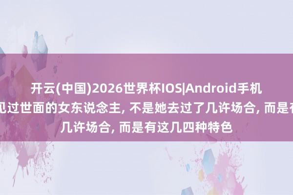 开云(中国)2026世界杯IOS|Android手机app下载 确凿见过世面的女东说念主， 不是她去过了几许场合， 而是有这几四种特色