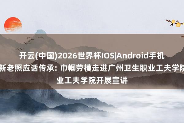 开云(中国)2026世界杯IOS|Android手机app下载 新老照应话传承: 巾帼劳模走进广州卫生职业工夫学院开展宣讲
