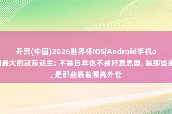 开云(中国)2026世界杯IOS|Android手机app下载 中国最大的敌东谈主: 不是日本也不是好意思国, 是那些裹着漂亮外套