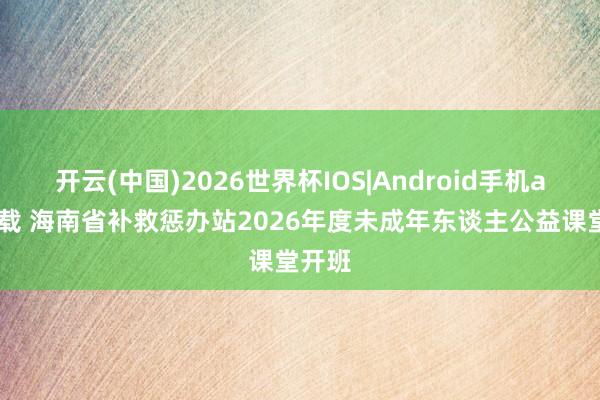 开云(中国)2026世界杯IOS|Android手机app下载 海南省补救惩办站2026年度未成年东谈主公益课堂开班