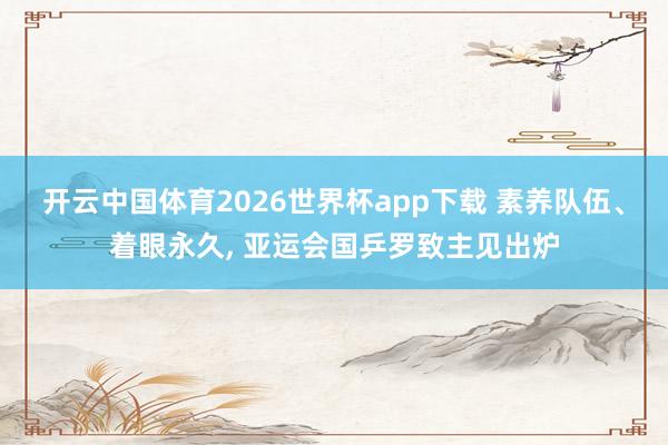 开云中国体育2026世界杯app下载 素养队伍、着眼永久, 亚运会国乒罗致主见出炉