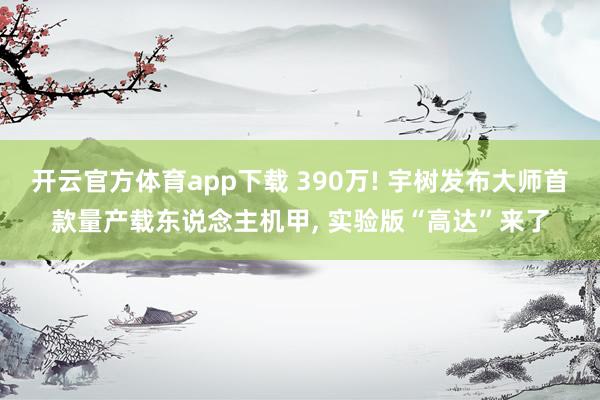 开云官方体育app下载 390万! 宇树发布大师首款量产载东说念主机甲， 实验版“高达”来了