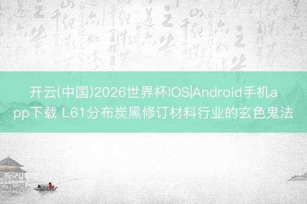 开云(中国)2026世界杯IOS|Android手机app下载 L61分布炭黑修订材料行业的玄色鬼法