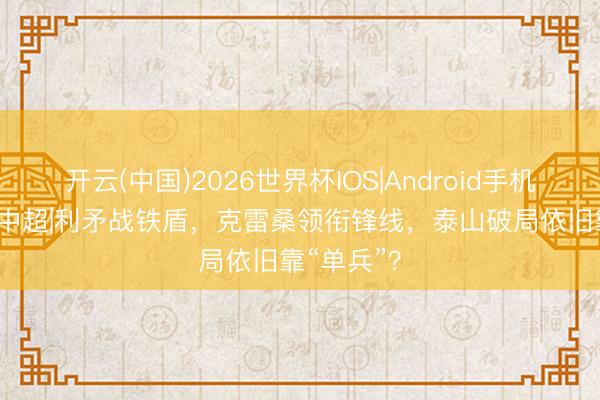 开云(中国)2026世界杯IOS|Android手机app下载 中超|利矛战铁盾,克雷桑领衔锋线,泰山破局依旧靠“单兵”?