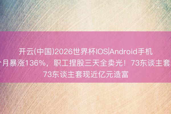 开云(中国)2026世界杯IOS|Android手机app下载 一个月暴涨136%，职工捏股三天全卖光！73东谈主套现近亿元造富