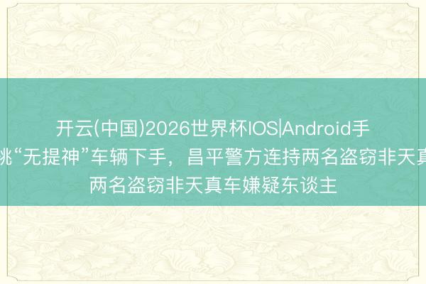 开云(中国)2026世界杯IOS|Android手机app下载 专挑“无提神”车辆下手,昌平警方连持两名盗窃非天真车嫌疑东谈主