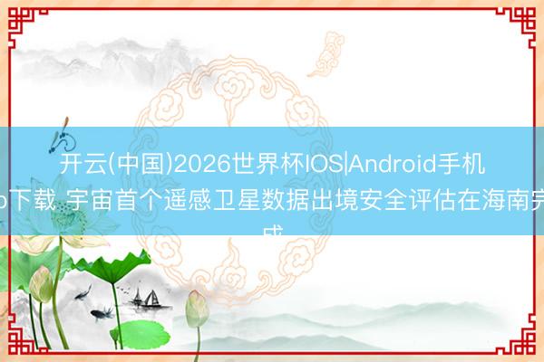 开云(中国)2026世界杯IOS|Android手机app下载 宇宙首个遥感卫星数据出境安全评估在海南完成