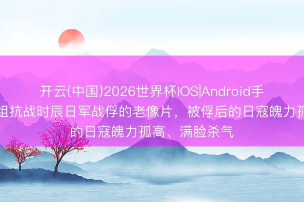 开云(中国)2026世界杯IOS|Android手机app下载 一组抗战时辰日军战俘的老像片,被俘后的日寇魄力孤高、满脸杀气