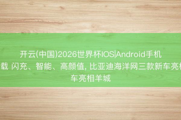 开云(中国)2026世界杯IOS|Android手机app下载 闪充、智能、高颜值， 比亚迪海洋网三款新车亮相羊城