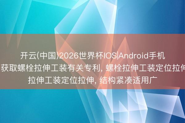 开云(中国)2026世界杯IOS|Android手机app下载 潍柴能源获取螺栓拉伸工装有关专利, 螺栓拉伸工装定位拉伸, 结构紧凑适用广