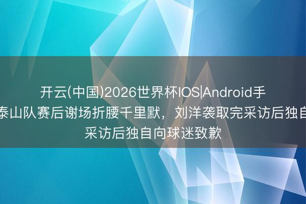 开云(中国)2026世界杯IOS|Android手机app下载 泰山队赛后谢场折腰千里默，刘洋袭取完采访后独自向球迷致歉