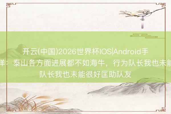 开云(中国)2026世界杯IOS|Android手机app下载 刘洋:泰山各方面进展都不如海牛,行为队长我也未能很好匡助队友