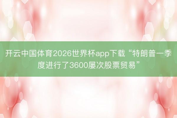 开云中国体育2026世界杯app下载 “特朗普一季度进行了3600屡次股票贸易”
