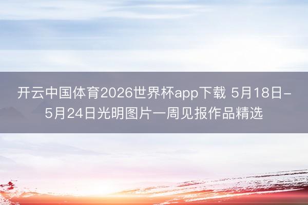 开云中国体育2026世界杯app下载 5月18日-5月24日光明图片一周见报作品精选