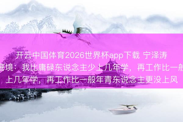 开云中国体育2026世界杯app下载 宁泽涛谈畅通员退役后的糊口窘境:我比庸碌东说念主少上几年学,再工作比一般年青东说念主更没上风