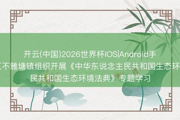 开云(中国)2026世界杯IOS|Android手机app下载 先锋区不雅塘镇组织开展《中华东说念主民共和国生态环境法典》专题学习