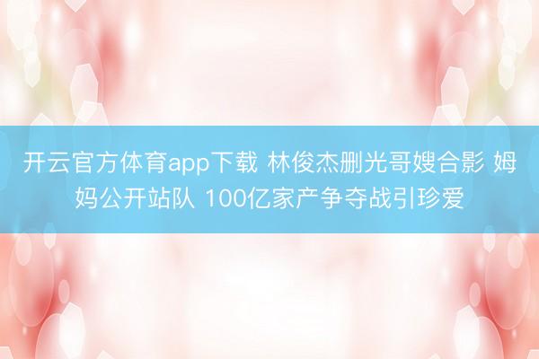 开云官方体育app下载 林俊杰删光哥嫂合影 姆妈公开站队 100亿家产争夺战引珍爱