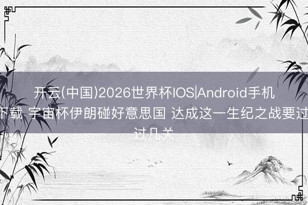 开云(中国)2026世界杯IOS|Android手机app下载 宇宙杯伊朗碰好意思国 达成这一生纪之战要过几关