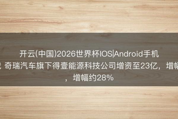 开云(中国)2026世界杯IOS|Android手机app下载 奇瑞汽车旗下得壹能源科技公司增资至23亿,增幅约28%
