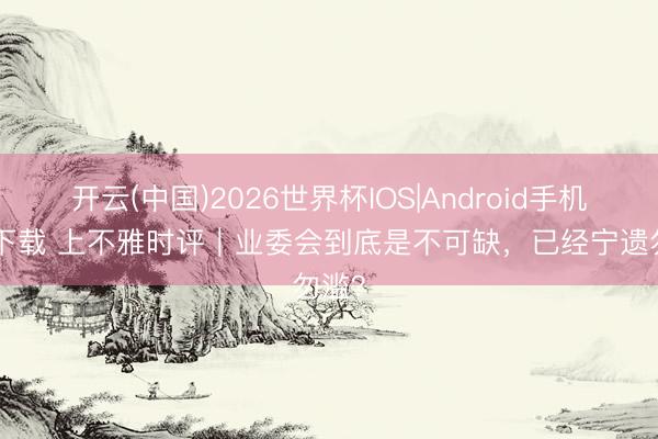 开云(中国)2026世界杯IOS|Android手机app下载 上不雅时评|业委会到底是不可缺,已经宁遗勿滥?