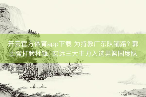 开云官方体育app下载 为持教广东队铺路? 郭士强打脸杜锋, 宏远三大主力入选男篮国度队