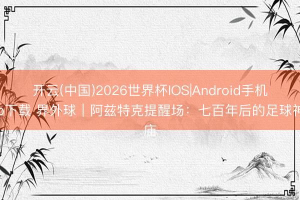 开云(中国)2026世界杯IOS|Android手机app下载 界外球|阿兹特克提醒场:七百年后的足球神庙