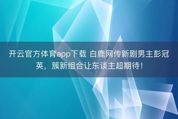 开云官方体育app下载 白鹿网传新剧男主彭冠英，簇新组合让东谈主超期待！