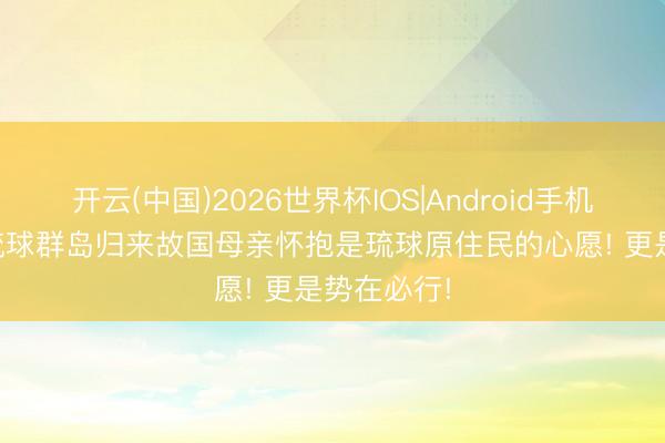 开云(中国)2026世界杯IOS|Android手机app下载 琉球群岛归来故国母亲怀抱是琉球原住民的心愿! 更是势在必行!