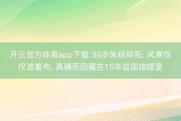 开云官方体育app下载 38岁朱标猝死: 风寒仅仅遮羞布， 真确死因藏在15年监国抽噎里