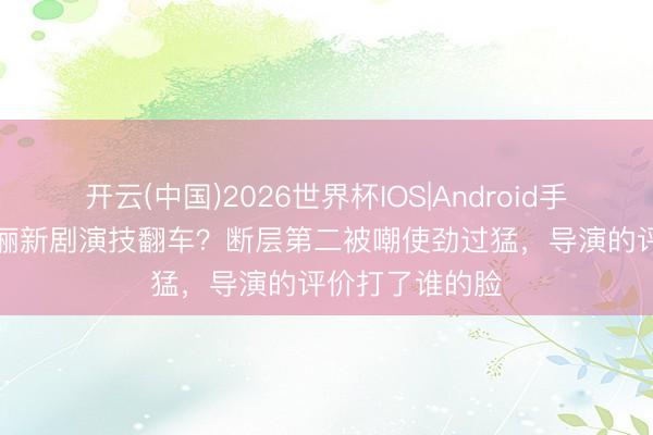 开云(中国)2026世界杯IOS|Android手机app下载 孙俪新剧演技翻车?断层第二被嘲使劲过猛,导演的评价打了谁的脸