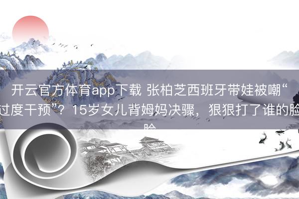 开云官方体育app下载 张柏芝西班牙带娃被嘲“过度干预”?15岁女儿背姆妈决骤,狠狠打了谁的脸