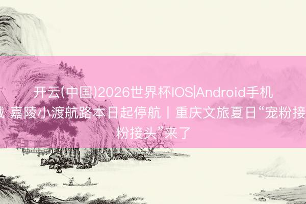 开云(中国)2026世界杯IOS|Android手机app下载 嘉陵小渡航路本日起停航丨重庆文旅夏日“宠粉接头”来了