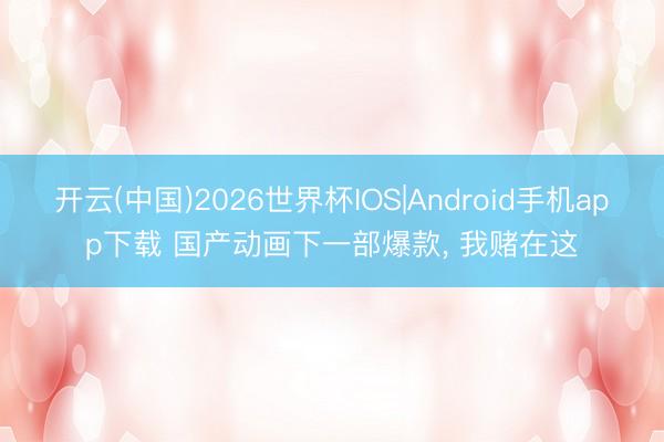 开云(中国)2026世界杯IOS|Android手机app下载 国产动画下一部爆款, 我赌在这