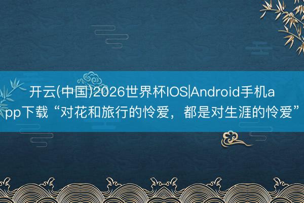 开云(中国)2026世界杯IOS|Android手机app下载 “对花和旅行的怜爱，都是对生涯的怜爱”