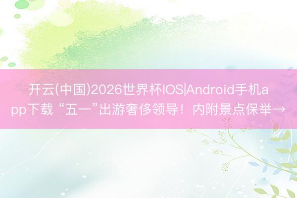 开云(中国)2026世界杯IOS|Android手机app下载 “五一”出游奢侈领导！内附景点保举→